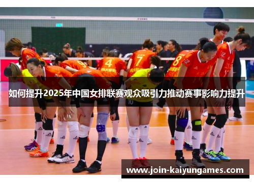 如何提升2025年中国女排联赛观众吸引力推动赛事影响力提升
