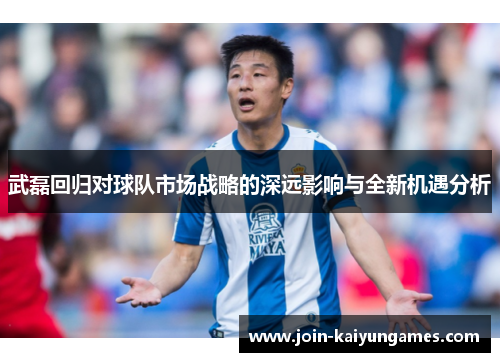 武磊回归对球队市场战略的深远影响与全新机遇分析