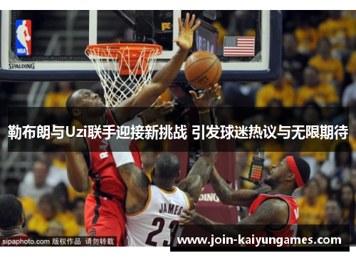 勒布朗与Uzi联手迎接新挑战 引发球迷热议与无限期待