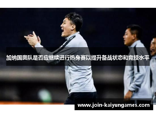 加纳国奥队是否应继续进行热身赛以提升备战状态和竞技水平