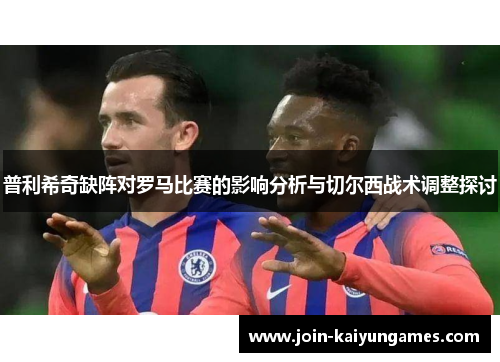 普利希奇缺阵对罗马比赛的影响分析与切尔西战术调整探讨