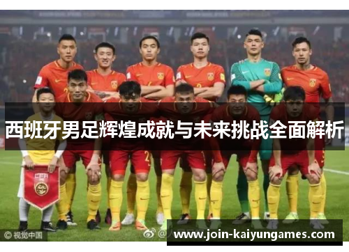 西班牙男足辉煌成就与未来挑战全面解析