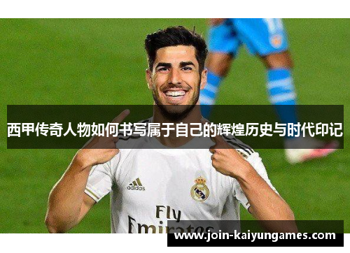 西甲传奇人物如何书写属于自己的辉煌历史与时代印记 西甲传奇人物如何书写属于自己的辉煌历史与时代印记