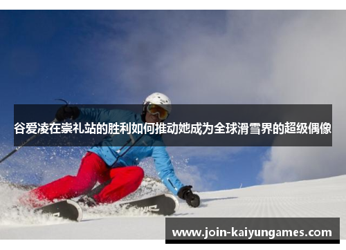 谷爱凌在崇礼站的胜利如何推动她成为全球滑雪界的超级偶像 谷爱凌在崇礼站的胜利如何推动她成为全球滑雪界的超级偶像