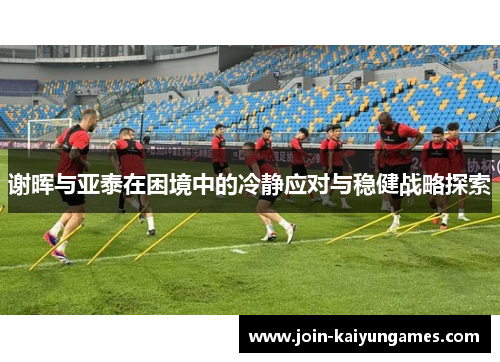 谢晖与亚泰在困境中的冷静应对与稳健战略探索 谢晖与亚泰在困境中的冷静应对与稳健战略探索