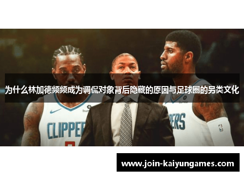 为什么林加德频频成为调侃对象背后隐藏的原因与足球圈的另类文化 为什么林加德频频成为调侃对象背后隐藏的原因与足球圈的另类文化