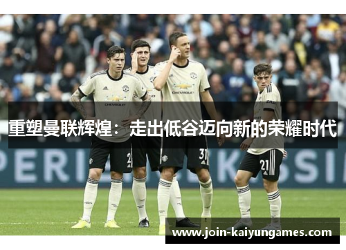 重塑曼联辉煌:走出低谷迈向新的荣耀时代 重塑曼联辉煌:走出低谷迈向新的荣耀时代